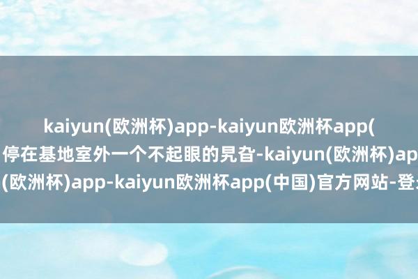kaiyun(欧洲杯)app-kaiyun欧洲杯app(中国)官方网站-登录入口停在基地室外一个不起眼的旯旮-kaiyun(欧洲杯)app-kaiyun欧洲杯app(中国)官方网站-登录入口
