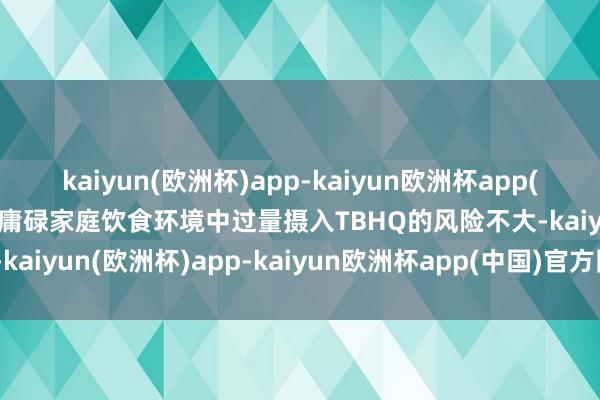 kaiyun(欧洲杯)app-kaiyun欧洲杯app(中国)官方网站-登录入口庸碌家庭饮食环境中过量摄入TBHQ的风险不大-kaiyun(欧洲杯)app-kaiyun欧洲杯app(中国)官方网站-登录入口