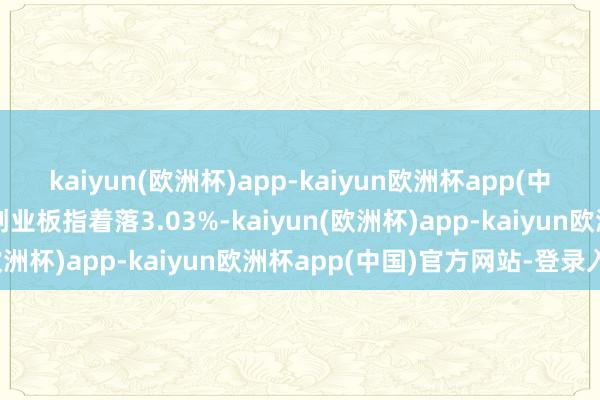 kaiyun(欧洲杯)app-kaiyun欧洲杯app(中国)官方网站-登录入口创业板指着落3.03%-kaiyun(欧洲杯)app-kaiyun欧洲杯app(中国)官方网站-登录入口
