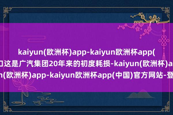 kaiyun(欧洲杯)app-kaiyun欧洲杯app(中国)官方网站-登录入口这是广汽集团20年来的初度耗损-kaiyun(欧洲杯)app-kaiyun欧洲杯app(中国)官方网站-登录入口