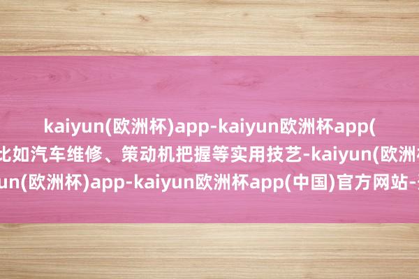 kaiyun(欧洲杯)app-kaiyun欧洲杯app(中国)官方网站-登录入口比如汽车维修、策动机把握等实用技艺-kaiyun(欧洲杯)app-kaiyun欧洲杯app(中国)官方网站-登录入口