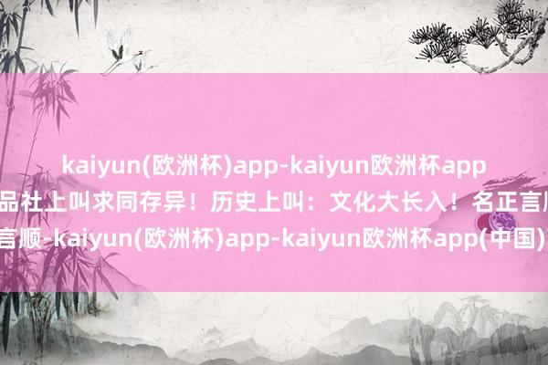 kaiyun(欧洲杯)app-kaiyun欧洲杯app(中国)官方网站-登录入口品社上叫求同存异！历史上叫：文化大长入！名正言顺-kaiyun(欧洲杯)app-kaiyun欧洲杯app(中国)官方网站-登录入口