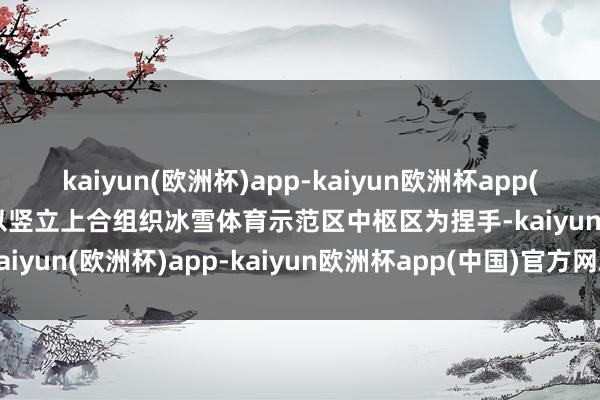 kaiyun(欧洲杯)app-kaiyun欧洲杯app(中国)官方网站-登录入口以竖立上合组织冰雪体育示范区中枢区为捏手-kaiyun(欧洲杯)app-kaiyun欧洲杯app(中国)官方网站-登录入口